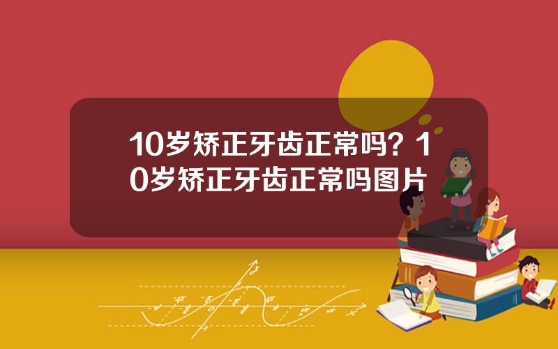 10岁矫正牙齿正常吗？10岁矫正牙齿正常吗图片