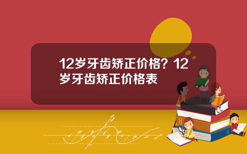 12岁牙齿矫正价格？12岁牙齿矫正价格表