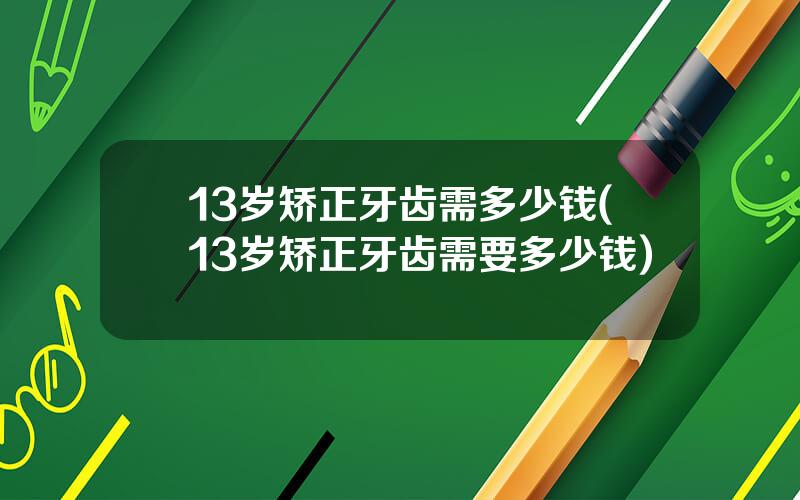 13岁矫正牙齿需多少钱(13岁矫正牙齿需要多少钱)