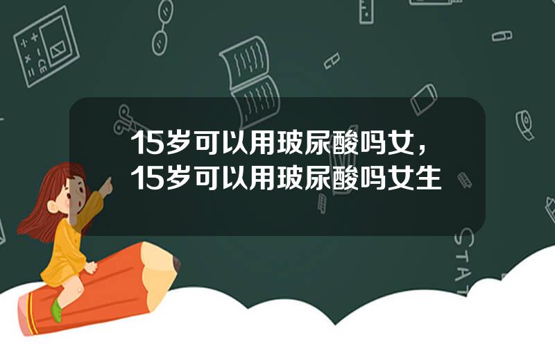 15岁可以用玻尿酸吗女，15岁可以用玻尿酸吗女生
