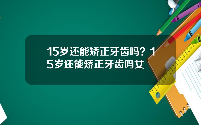15岁还能矫正牙齿吗？15岁还能矫正牙齿吗女