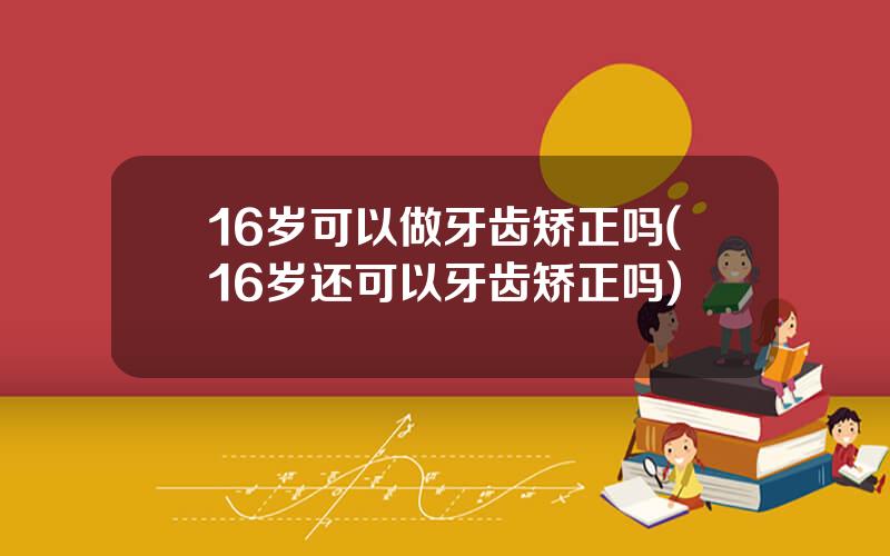 16岁可以做牙齿矫正吗(16岁还可以牙齿矫正吗)
