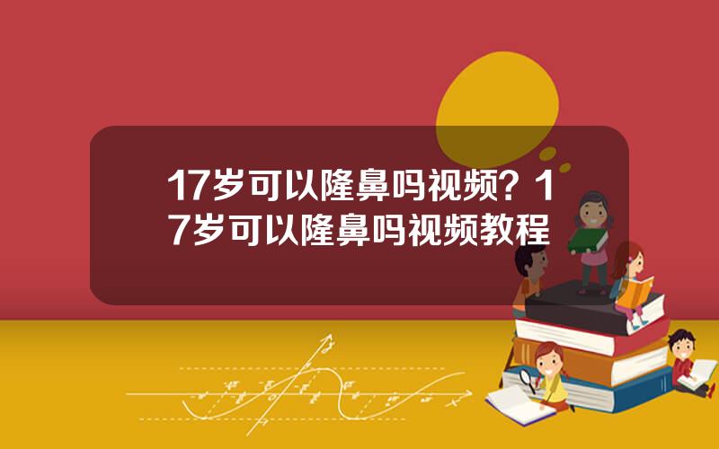 17岁可以隆鼻吗视频？17岁可以隆鼻吗视频教程