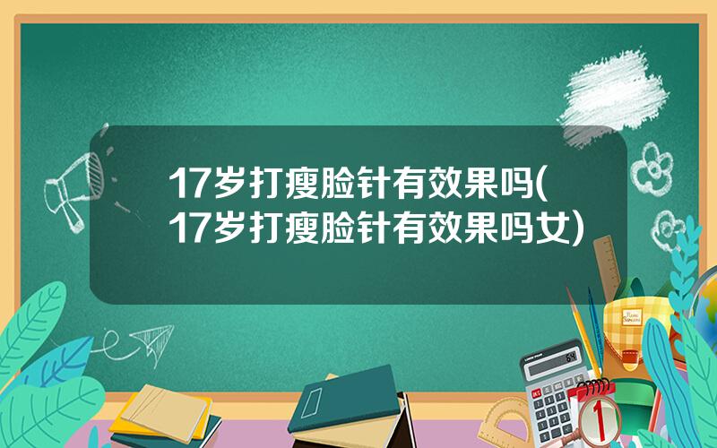 17岁打瘦脸针有效果吗(17岁打瘦脸针有效果吗女)
