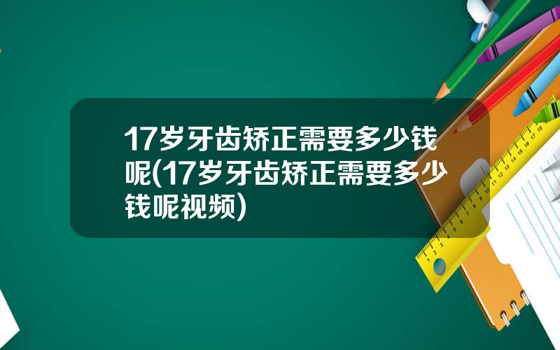 17岁牙齿矫正需要多少钱呢(17岁牙齿矫正需要多少钱呢视频)