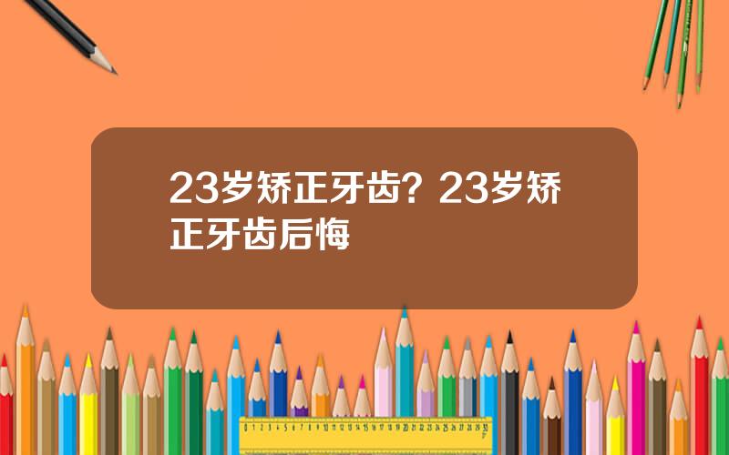 23岁矫正牙齿？23岁矫正牙齿后悔