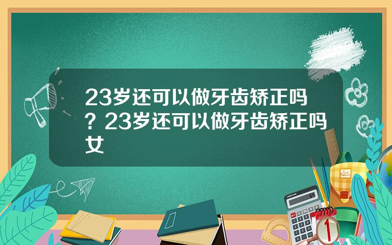 23岁还可以做牙齿矫正吗？23岁还可以做牙齿矫正吗女