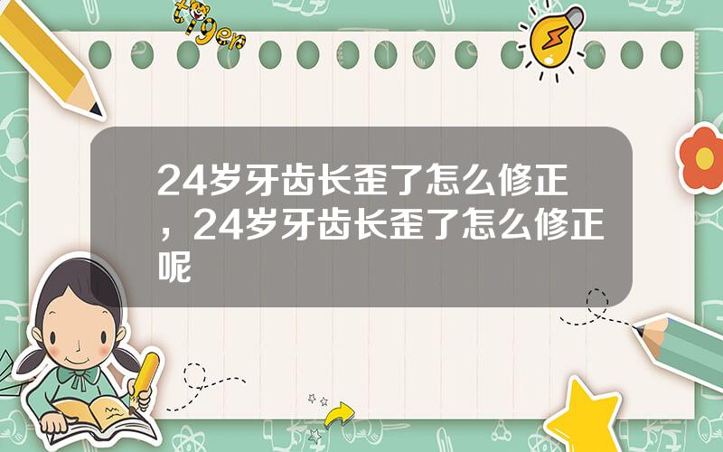 24岁牙齿长歪了怎么修正，24岁牙齿长歪了怎么修正呢