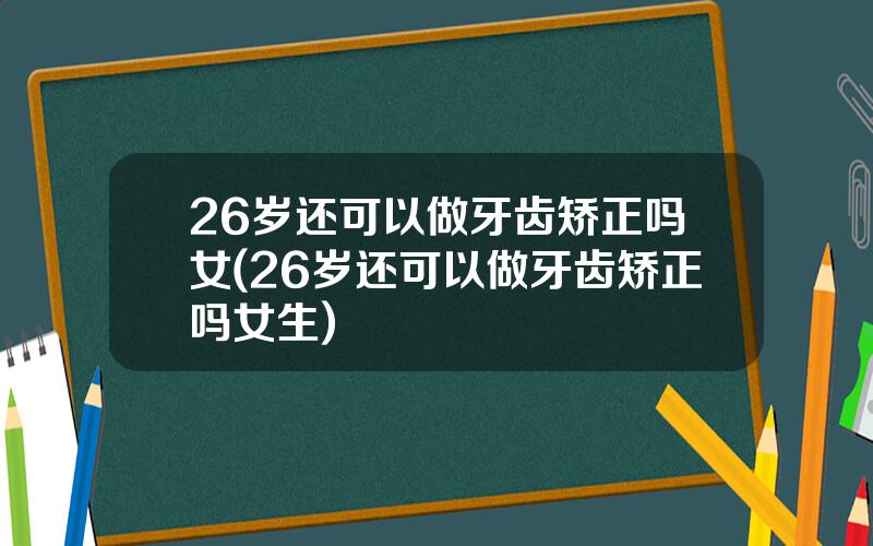 26岁还可以做牙齿矫正吗女(26岁还可以做牙齿矫正吗女生)