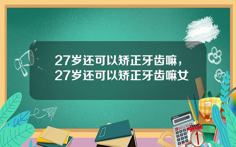 27岁还可以矫正牙齿嘛，27岁还可以矫正牙齿嘛女