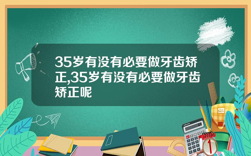 35岁有没有必要做牙齿矫正,35岁有没有必要做牙齿矫正呢