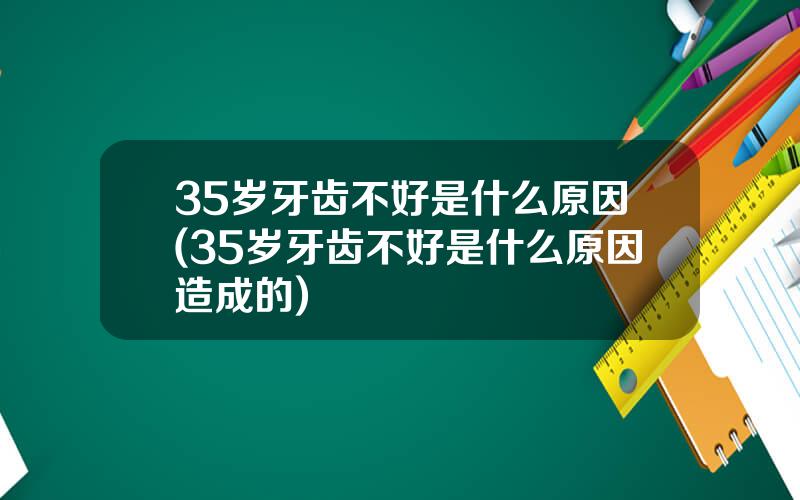 35岁牙齿不好是什么原因(35岁牙齿不好是什么原因造成的)