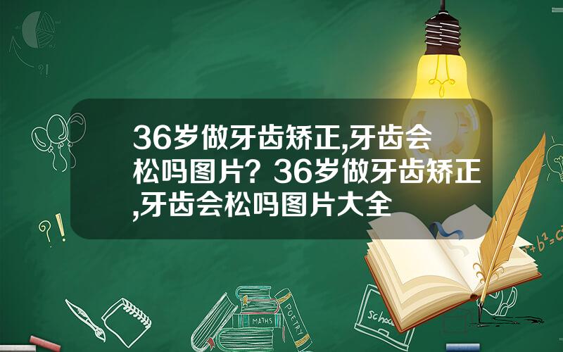 36岁做牙齿矫正,牙齿会松吗图片？36岁做牙齿矫正,牙齿会松吗图片大全