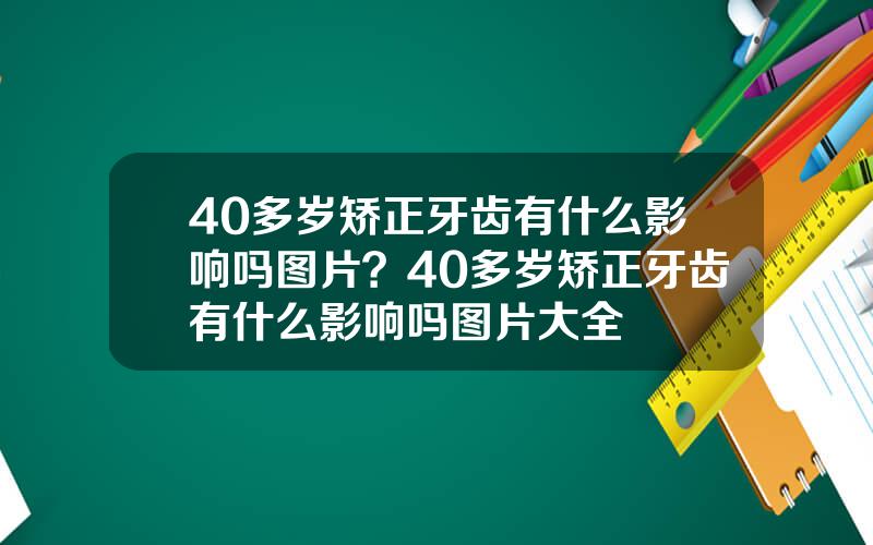 40多岁矫正牙齿有什么影响吗图片？40多岁矫正牙齿有什么影响吗图片大全