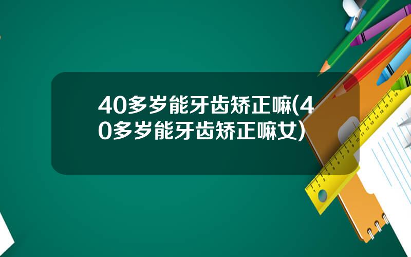 40多岁能牙齿矫正嘛(40多岁能牙齿矫正嘛女)