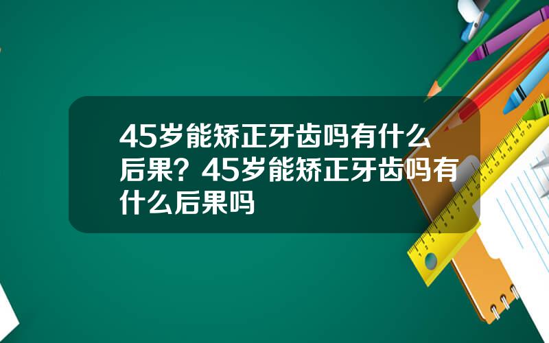 45岁能矫正牙齿吗有什么后果？45岁能矫正牙齿吗有什么后果吗