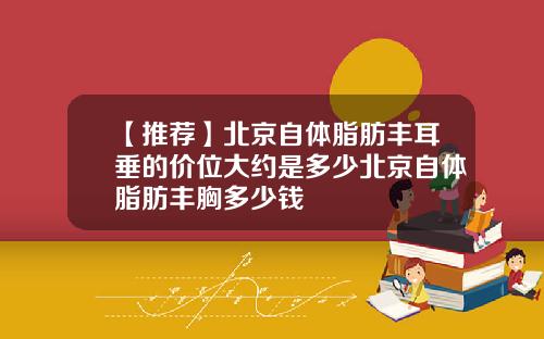 【推荐】北京自体脂肪丰耳垂的价位大约是多少北京自体脂肪丰胸多少钱