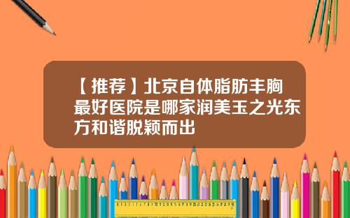【推荐】北京自体脂肪丰胸最好医院是哪家润美玉之光东方和谐脱颖而出