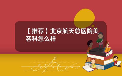 【推荐】北京航天总医院美容科怎么样