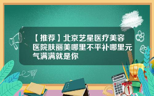 【推荐】北京艺星医疗美容医院肤丽美哪里不平补哪里元气满满就是你