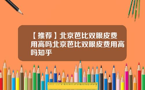 【推荐】北京芭比双眼皮费用高吗北京芭比双眼皮费用高吗知乎
