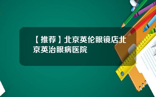 【推荐】北京英伦眼镜店北京英治眼病医院