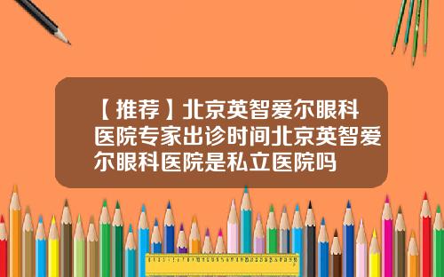 【推荐】北京英智爱尔眼科医院专家出诊时间北京英智爱尔眼科医院是私立医院吗