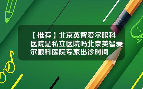 【推荐】北京英智爱尔眼科医院是私立医院吗北京英智爱尔眼科医院专家出诊时间