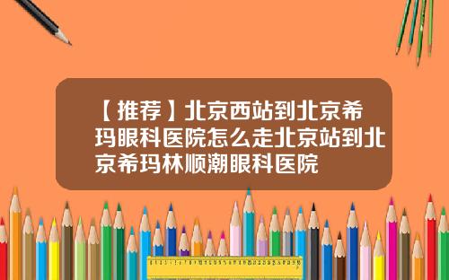 【推荐】北京西站到北京希玛眼科医院怎么走北京站到北京希玛林顺潮眼科医院