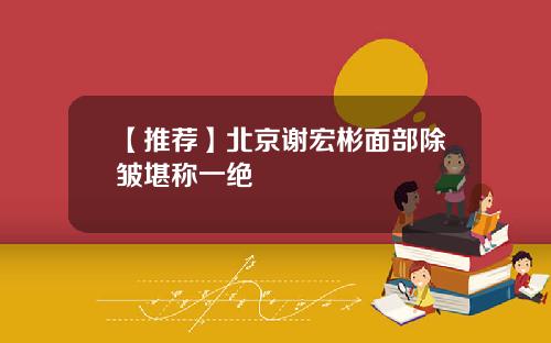 【推荐】北京谢宏彬面部除皱堪称一绝