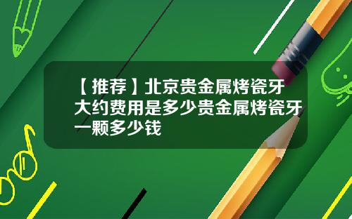 【推荐】北京贵金属烤瓷牙大约费用是多少贵金属烤瓷牙一颗多少钱