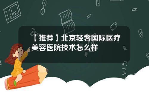 【推荐】北京轻奢国际医疗美容医院技术怎么样