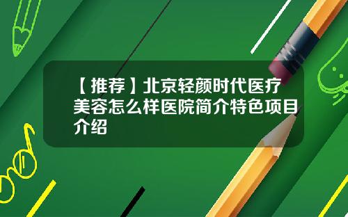 【推荐】北京轻颜时代医疗美容怎么样医院简介特色项目介绍