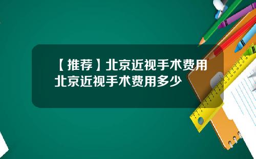 【推荐】北京近视手术费用北京近视手术费用多少