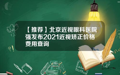 【推荐】北京近视眼科医院强发布2021近视矫正价格费用查询