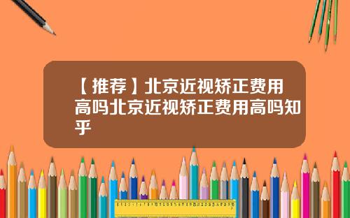 【推荐】北京近视矫正费用高吗北京近视矫正费用高吗知乎