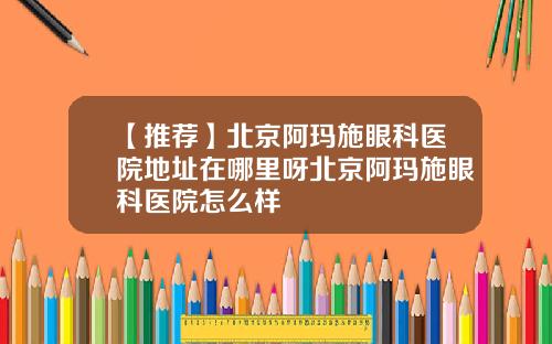 【推荐】北京阿玛施眼科医院地址在哪里呀北京阿玛施眼科医院怎么样