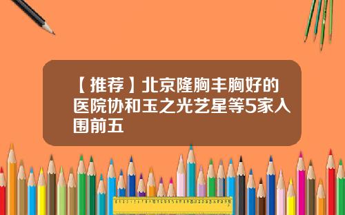 【推荐】北京隆胸丰胸好的医院协和玉之光艺星等5家入围前五