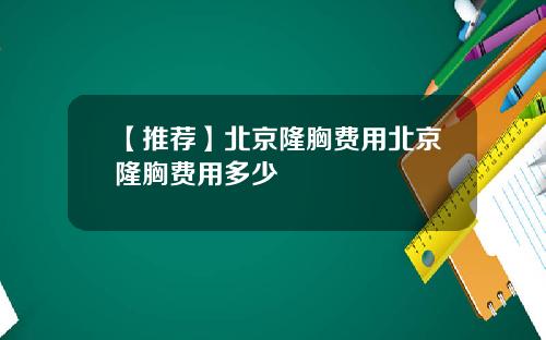 【推荐】北京隆胸费用北京隆胸费用多少