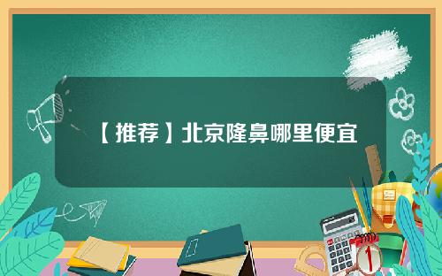 【推荐】北京隆鼻哪里便宜