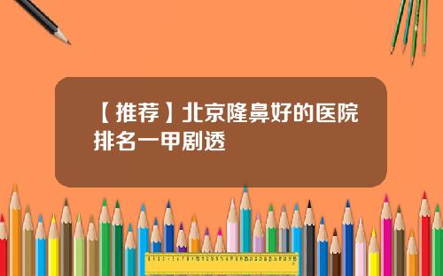 【推荐】北京隆鼻好的医院排名一甲剧透