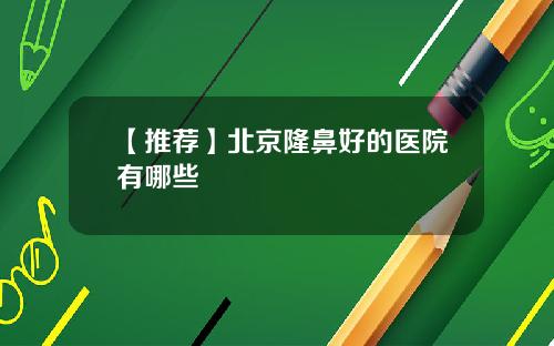 【推荐】北京隆鼻好的医院有哪些