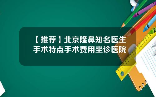 【推荐】北京隆鼻知名医生手术特点手术费用坐诊医院