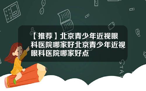 【推荐】北京青少年近视眼科医院哪家好北京青少年近视眼科医院哪家好点