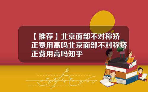【推荐】北京面部不对称矫正费用高吗北京面部不对称矫正费用高吗知乎