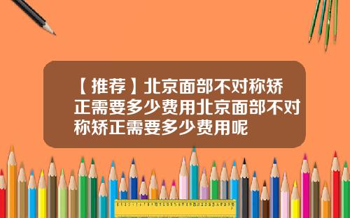 【推荐】北京面部不对称矫正需要多少费用北京面部不对称矫正需要多少费用呢