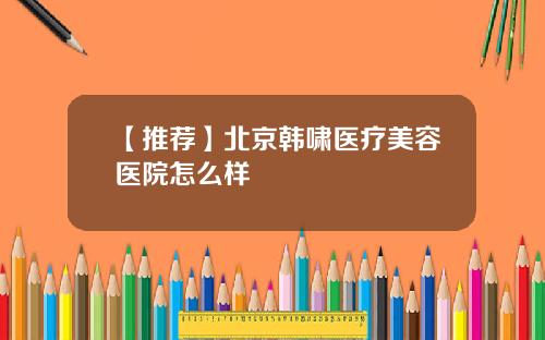 【推荐】北京韩啸医疗美容医院怎么样