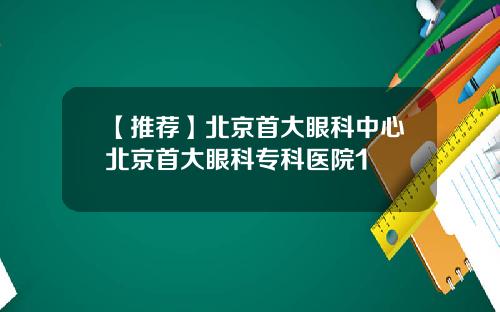 【推荐】北京首大眼科中心北京首大眼科专科医院1