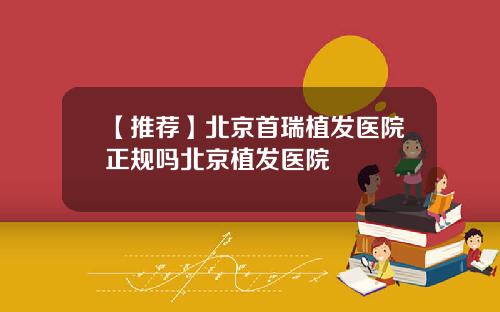 【推荐】北京首瑞植发医院正规吗北京植发医院