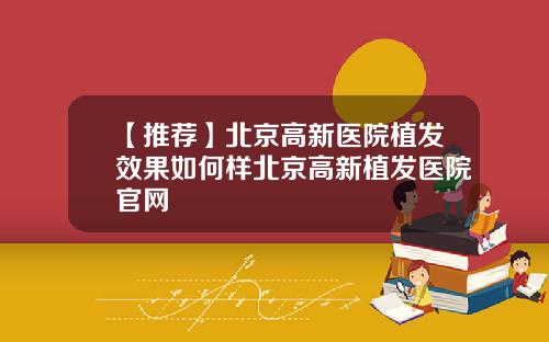 【推荐】北京高新医院植发效果如何样北京高新植发医院官网